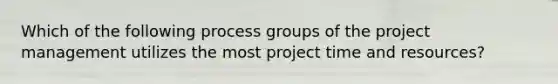 Which of the following process groups of the project management utilizes the most project time and resources?