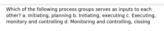 Which of the following process groups serves as inputs to each other? a. Initiating, planning b. Initiating, executing c. Executing, monitory and controlling d. Monitoring and controlling, closing