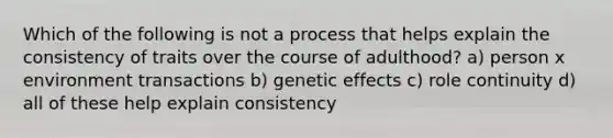 Which of the following is not a process that helps explain the consistency of traits over the course of adulthood? a) person x environment transactions b) genetic effects c) role continuity d) all of these help explain consistency