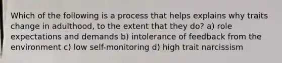 Which of the following is a process that helps explains why traits change in adulthood, to the extent that they do? a) role expectations and demands b) intolerance of feedback from the environment c) low self-monitoring d) high trait narcissism