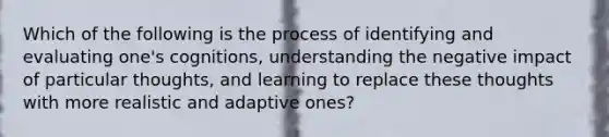 Which of the following is the process of identifying and evaluating one's cognitions, understanding the negative impact of particular thoughts, and learning to replace these thoughts with more realistic and adaptive ones?