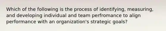 Which of the following is the process of identifying, measuring, and developing individual and team perfromance to align performance with an organization's strategic goals?