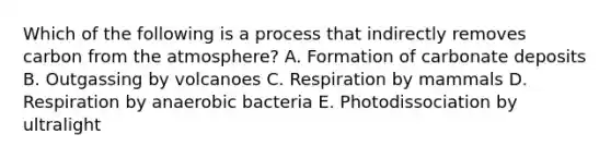 Which of the following is a process that indirectly removes carbon from the atmosphere? A. Formation of carbonate deposits B. Outgassing by volcanoes C. Respiration by mammals D. Respiration by anaerobic bacteria E. Photodissociation by ultralight