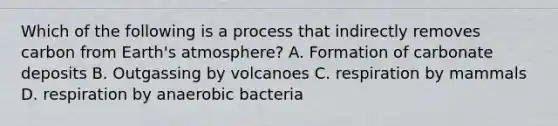 Which of the following is a process that indirectly removes carbon from Earth's atmosphere? A. Formation of carbonate deposits B. Outgassing by volcanoes C. respiration by mammals D. respiration by anaerobic bacteria