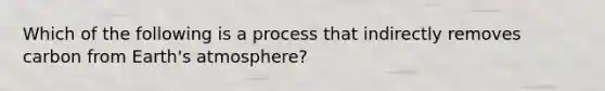 Which of the following is a process that indirectly removes carbon from Earth's atmosphere?