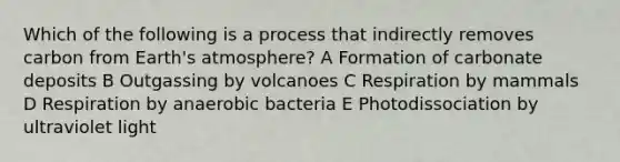 Which of the following is a process that indirectly removes carbon from Earth's atmosphere? A Formation of carbonate deposits B Outgassing by volcanoes C Respiration by mammals D Respiration by anaerobic bacteria E Photodissociation by ultraviolet light