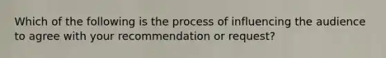 Which of the following is the process of influencing the audience to agree with your recommendation or request?