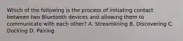 Which of the following is the process of initiating contact between two Bluetooth devices and allowing them to communicate with each other? A. Streamlining B. Discovering C. Docking D. Pairing