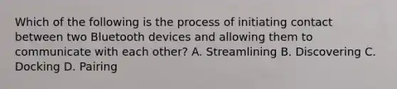 Which of the following is the process of initiating contact between two Bluetooth devices and allowing them to communicate with each other? A. Streamlining B. Discovering C. Docking D. Pairing