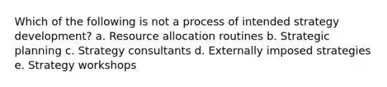 Which of the following is not a process of intended strategy development? a. Resource allocation routines b. Strategic planning c. Strategy consultants d. Externally imposed strategies e. Strategy workshops