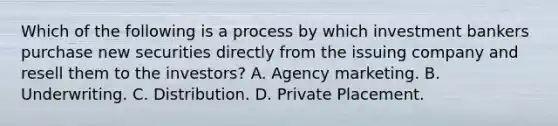 Which of the following is a process by which investment bankers purchase new securities directly from the issuing company and resell them to the investors? A. Agency marketing. B. Underwriting. C. Distribution. D. Private Placement.