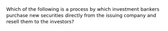 Which of the following is a process by which investment bankers purchase new securities directly from the issuing company and resell them to the investors?