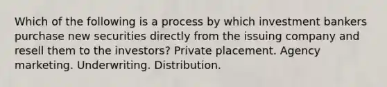 Which of the following is a process by which investment bankers purchase new securities directly from the issuing company and resell them to the investors? Private placement. Agency marketing. Underwriting. Distribution.