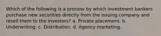 Which of the following is a process by which investment bankers purchase new securities directly from the issuing company and resell them to the investors? a. Private placement. b. Underwriting. c. Distribution. d. Agency marketing.