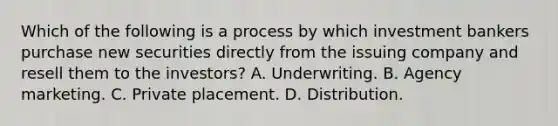 Which of the following is a process by which investment bankers purchase new securities directly from the issuing company and resell them to the investors? A. Underwriting. B. Agency marketing. C. Private placement. D. Distribution.