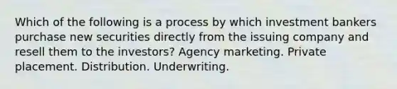 Which of the following is a process by which investment bankers purchase new securities directly from the issuing company and resell them to the investors? Agency marketing. Private placement. Distribution. Underwriting.