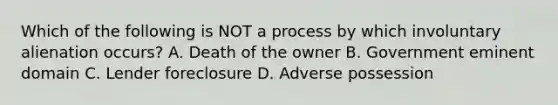 Which of the following is NOT a process by which involuntary alienation occurs? A. Death of the owner B. Government eminent domain C. Lender foreclosure D. Adverse possession