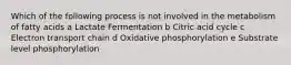 Which of the following process is not involved in the metabolism of fatty acids a Lactate Fermentation b Citric acid cycle c Electron transport chain d Oxidative phosphorylation e Substrate level phosphorylation