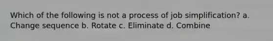 Which of the following is not a process of job simplification? a. Change sequence b. Rotate c. Eliminate d. Combine