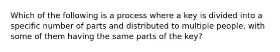 Which of the following is a process where a key is divided into a specific number of parts and distributed to multiple people, with some of them having the same parts of the key?