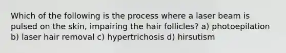 Which of the following is the process where a laser beam is pulsed on the skin, impairing the hair follicles? a) photoepilation b) laser hair removal c) hypertrichosis d) hirsutism