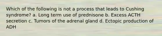 Which of the following is not a process that leads to Cushing syndrome? a. Long term use of prednisone b. Excess ACTH secretion c. Tumors of the adrenal gland d. Ectopic production of ADH