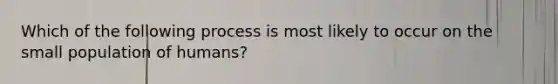 Which of the following process is most likely to occur on the small population of humans?