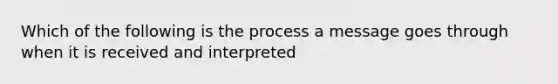 Which of the following is the process a message goes through when it is received and interpreted