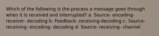 Which of the following is the process a message goes through when it is received and interrupted? a. Source- encoding- receiver- decoding b. Feedback- receiving-decoding c. Source- receiving- encoding- decoding d. Source- receiving- channel