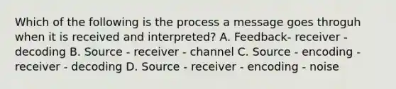 Which of the following is the process a message goes throguh when it is received and interpreted? A. Feedback- receiver - decoding B. Source - receiver - channel C. Source - encoding - receiver - decoding D. Source - receiver - encoding - noise