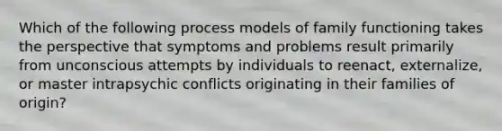 Which of the following process models of family functioning takes the perspective that symptoms and problems result primarily from unconscious attempts by individuals to reenact, externalize, or master intrapsychic conflicts originating in their families of origin?