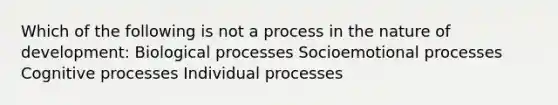 Which of the following is not a process in the nature of development: Biological processes Socioemotional processes Cognitive processes Individual processes