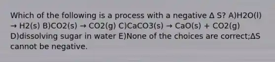 Which of the following is a process with a negative ∆ S? A)H2O(l) → H2(s) B)CO2(s) → CO2(g) C)CaCO3(s) → CaO(s) + CO2(g) D)dissolving sugar in water E)None of the choices are correct;∆S cannot be negative.