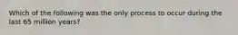 Which of the following was the only process to occur during the last 65 million years?