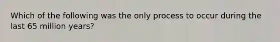 Which of the following was the only process to occur during the last 65 million years?