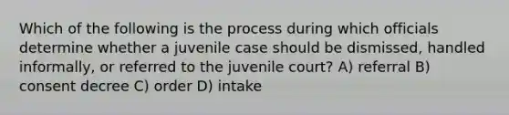 Which of the following is the process during which officials determine whether a juvenile case should be dismissed, handled informally, or referred to the juvenile court? A) referral B) consent decree C) order D) intake