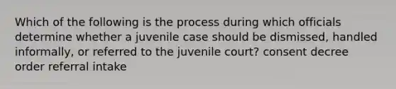 Which of the following is the process during which officials determine whether a juvenile case should be dismissed, handled informally, or referred to the juvenile court? consent decree order referral intake