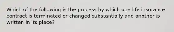 Which of the following is the process by which one life insurance contract is terminated or changed substantially and another is written in its place?