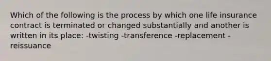 Which of the following is the process by which one life insurance contract is terminated or changed substantially and another is written in its place: -twisting -transference -replacement -reissuance