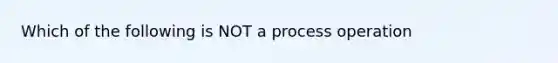 Which of the following is NOT a process operation