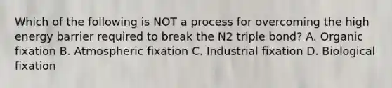 Which of the following is NOT a process for overcoming the high energy barrier required to break the N2 triple bond? A. Organic fixation B. Atmospheric fixation C. Industrial fixation D. Biological fixation