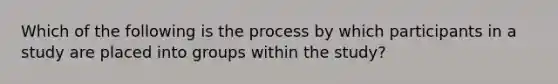 Which of the following is the process by which participants in a study are placed into groups within the study?