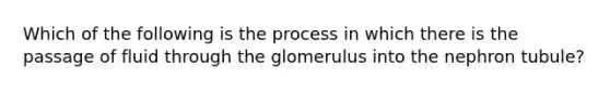 Which of the following is the process in which there is the passage of fluid through the glomerulus into the nephron tubule?