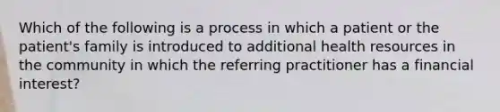 Which of the following is a process in which a patient or the patient's family is introduced to additional health resources in the community in which the referring practitioner has a financial interest?