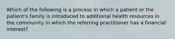 ​Which of the following is a process in which a patient or the patient's family is introduced to additional health resources in the community in which the referring practitioner has a financial interest?