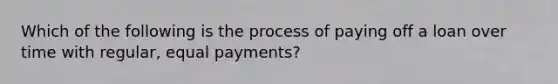 Which of the following is the process of paying off a loan over time with regular, equal payments?