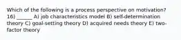 Which of the following is a process perspective on motivation? 16) ______ A) job characteristics model B) self-determination theory C) goal-setting theory D) acquired needs theory E) two-factor theory