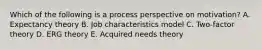 Which of the following is a process perspective on motivation? A. Expectancy theory B. Job characteristics model C. Two-factor theory D. ERG theory E. Acquired needs theory