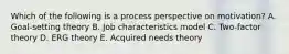 Which of the following is a process perspective on motivation? A. Goal-setting theory B. Job characteristics model C. Two-factor theory D. ERG theory E. Acquired needs theory