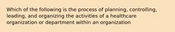 Which of the following is the process of planning, controlling, leading, and organizing the activities of a healthcare organization or department within an organization